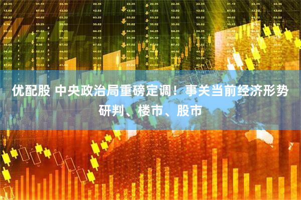 优配股 中央政治局重磅定调！事关当前经济形势研判、楼市、股市