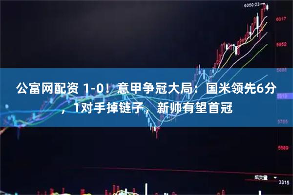 公富网配资 1-0！意甲争冠大局：国米领先6分，1对手掉链子，新帅有望首冠