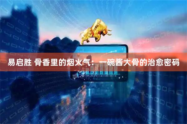 易启胜 骨香里的烟火气：一碗酱大骨的治愈密码