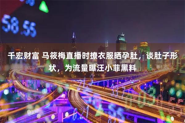千宏财富 马筱梅直播时撩衣服晒孕肚，谈肚子形状，为流量曝汪小菲黑料