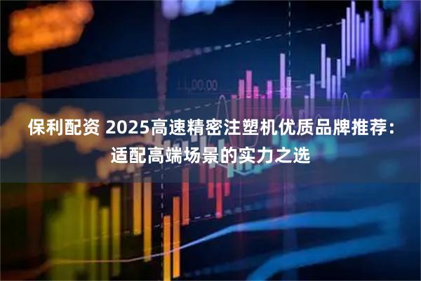 保利配资 2025高速精密注塑机优质品牌推荐：适配高端场景的实力之选