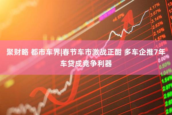 聚财略 都市车界|春节车市激战正酣 多车企推7年车贷成竞争利器