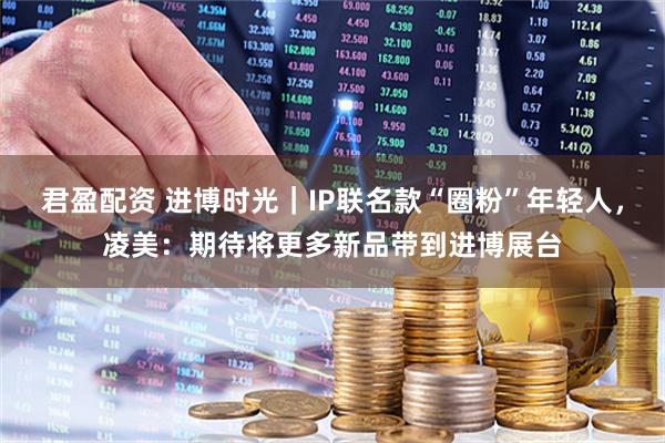 君盈配资 进博时光｜IP联名款“圈粉”年轻人，凌美：期待将更多新品带到进博展台