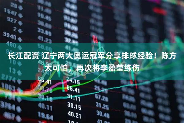 长江配资 辽宁两大奥运冠军分享排球经验！陈方太可怕，再次将李盈莹练伤