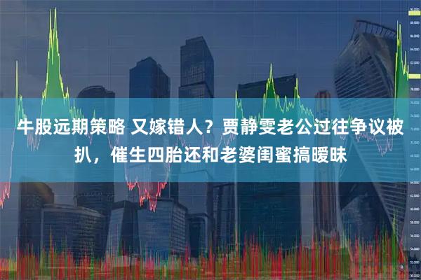牛股远期策略 又嫁错人？贾静雯老公过往争议被扒，催生四胎还和老婆闺蜜搞暧昧