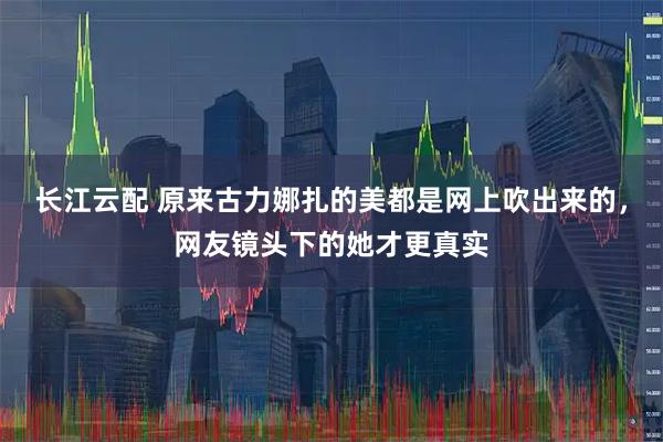 长江云配 原来古力娜扎的美都是网上吹出来的，网友镜头下的她才更真实