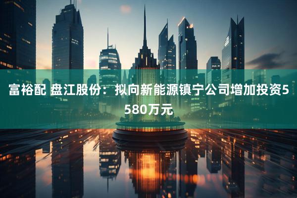 富裕配 盘江股份：拟向新能源镇宁公司增加投资5580万元