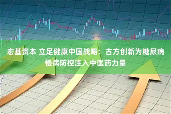宏基资本 立足健康中国战略：古方创新为糖尿病慢病防控注入中医药力量